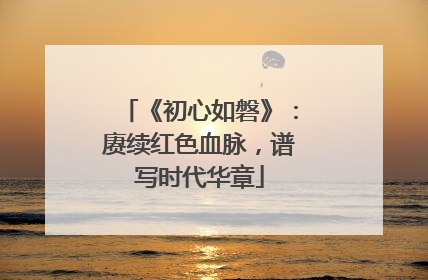 《初心如磐》：赓续红色血脉，谱写时代华章