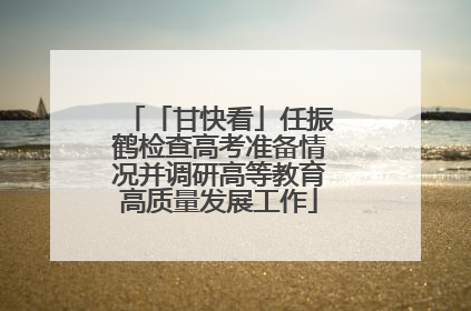 「甘快看」任振鹤检查高考准备情况并调研高等教育高质量发展工作