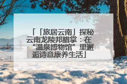 「旅居云南」探秘云南龙陵邦腊掌：在“温泉博物馆”里邂逅诗意康养生活