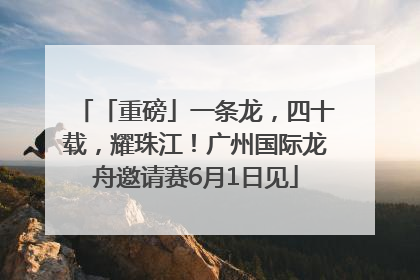 「重磅」一条龙，四十载，耀珠江！广州国际龙舟邀请赛6月1日见