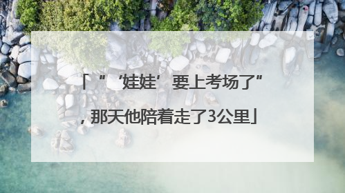 “‘娃娃’要上考场了”，那天他陪着走了3公里