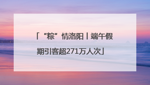 “粽”情洛阳丨端午假期引客超271万人次