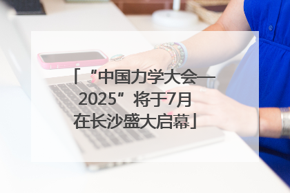 “中国力学大会—2025”将于7月在长沙盛大启幕