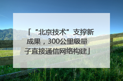 “北京技术”支撑新成果，300公里级量子直接通信网络构建