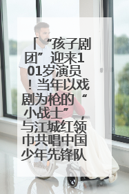 “孩子剧团”迎来101岁演员！当年以戏剧为枪的“小战士”，与江城红领巾共唱中国少年先锋队队歌