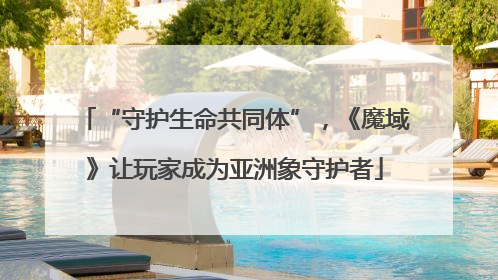 “守护生命共同体”，《魔域》让玩家成为亚洲象守护者
