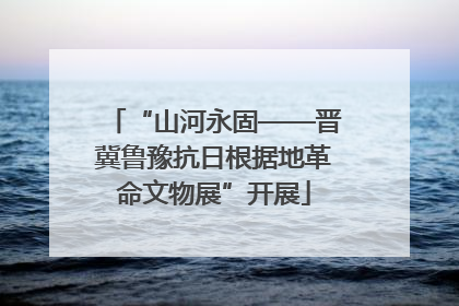 “山河永固——晋冀鲁豫抗日根据地革命文物展”开展
