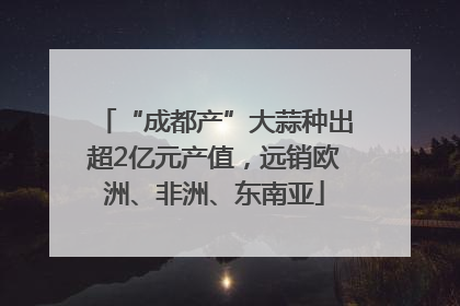 “成都产”大蒜种出超2亿元产值，远销欧洲、非洲、东南亚