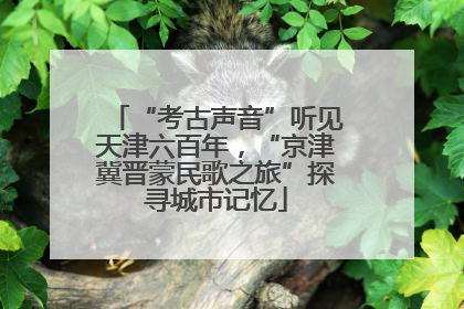 “考古声音”听见天津六百年，“京津冀晋蒙民歌之旅”探寻城市记忆