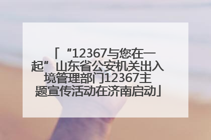 “12367与您在一起”山东省公安机关出入境管理部门12367主题宣传活动在济南启动