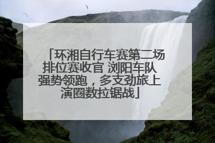 环湘自行车赛第二场排位赛收官 浏阳车队强势领跑，多支劲旅上演圈数拉锯战