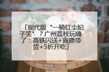 现代版“一骑红尘妃子笑”？广州荔枝玩嗨了：高铁闪送+直播带货+5折开吃