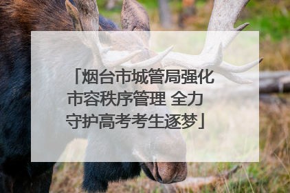 烟台市城管局强化市容秩序管理 全力守护高考考生逐梦