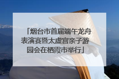 烟台市首届端午龙舟表演赛暨太虚宫亲子游园会在栖霞市举行