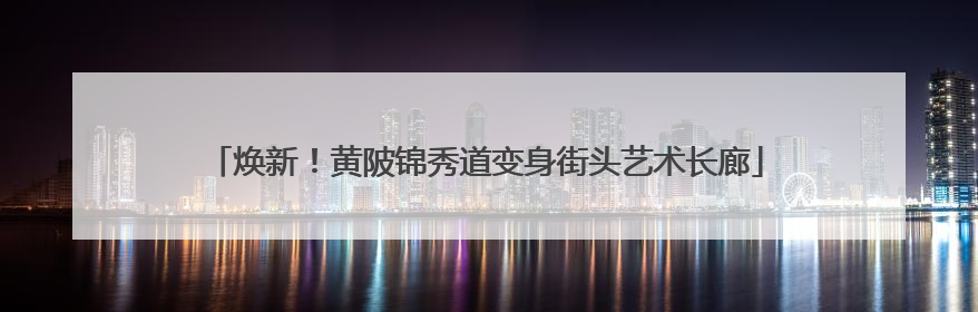 焕新！黄陂锦秀道变身街头艺术长廊