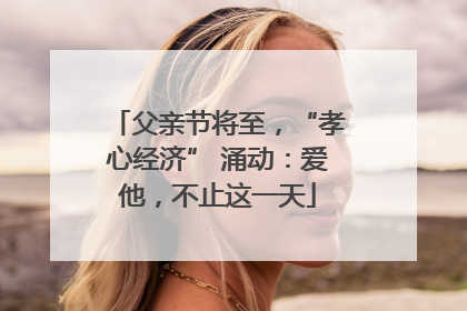 父亲节将至，“孝心经济” 涌动：爱他，不止这一天