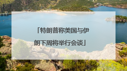 特朗普称美国与伊朗下周将举行会谈