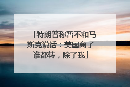 特朗普称暂不和马斯克说话：美国离了谁都转，除了我
