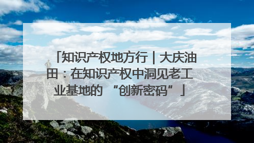 知识产权地方行｜大庆油田：在知识产权中洞见老工业基地的 “创新密码”