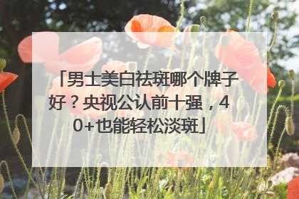 男士美白祛斑哪个牌子好？央视公认前十强，40+也能轻松淡斑