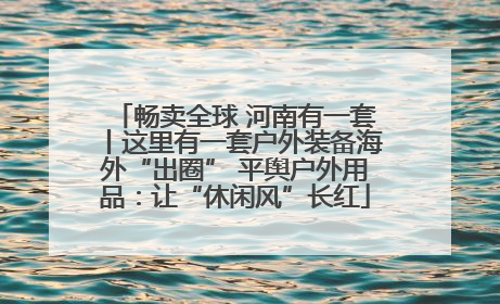 畅卖全球 河南有一套丨这里有一套户外装备海外“出圈” 平舆户外用品：让“休闲风”长红