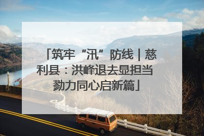 筑牢“汛”防线｜慈利县：洪峰退去显担当 勠力同心启新篇