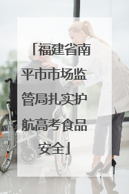 福建省南平市市场监管局扎实护航高考食品安全