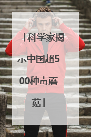 科学家揭示中国超500种毒蘑菇