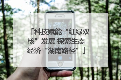 科技赋能“红绿双核”发展 探索生态经济“湖南路径”