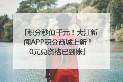 积分秒值千元！大江新闻APP积分商城上新！0元兑资格已到账
