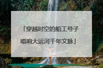穿越时空的船工号子唱响大运河千年文脉