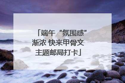 端午“氛围感”渐浓 快来甲骨文主题邮局打卡