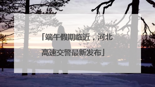 端午假期临近，河北高速交警最新发布