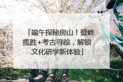端午探秘房山！登峰揽胜+考古寻踪，解锁文化研学新体验