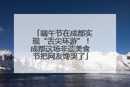 端午节在成都实现“舌尖环游”！成都这场非遗美食节把网友馋哭了