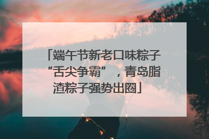 端午节新老口味粽子“舌尖争霸”，青岛脂渣粽子强势出圈