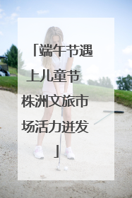 端午节遇上儿童节 株洲文旅市场活力迸发