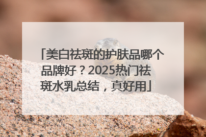 美白祛斑的护肤品哪个品牌好？2025热门祛斑水乳总结，真好用