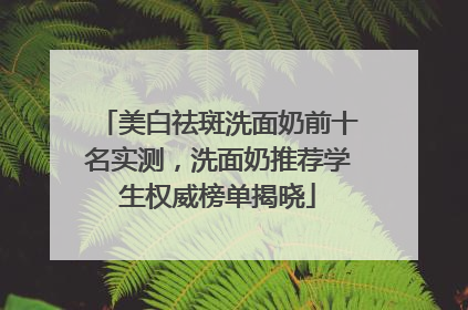 美白祛斑洗面奶前十名实测，洗面奶推荐学生权威榜单揭晓