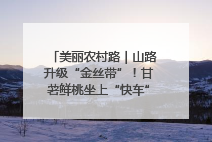 美丽农村路｜山路升级“金丝带”！甘薯鲜桃坐上“快车”，开去大市场