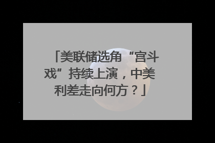 美联储选角“宫斗戏”持续上演，中美利差走向何方？