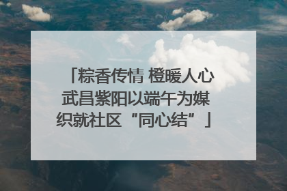 粽香传情 橙暖人心 武昌紫阳以端午为媒织就社区“同心结”
