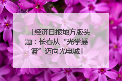 经济日报地方版头题：长春从“光学摇篮”迈向光电城