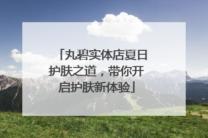 丸碧实体店夏日护肤之道，带你开启护肤新体验