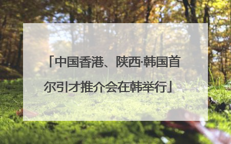 中国香港、陕西·韩国首尔引才推介会在韩举行