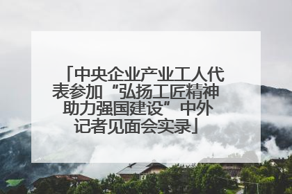 中央企业产业工人代表参加“弘扬工匠精神 助力强国建设”中外记者见面会实录