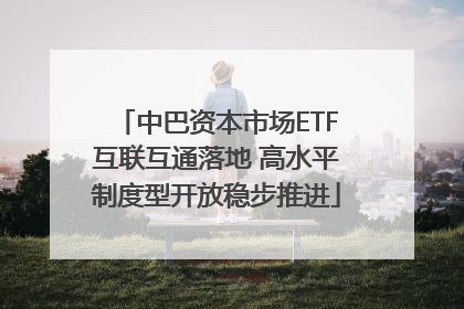 中巴资本市场ETF互联互通落地 高水平制度型开放稳步推进