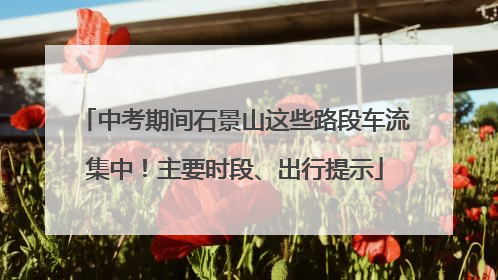 中考期间石景山这些路段车流集中！主要时段、出行提示