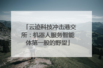 云迹科技冲击港交所：机器人服务智能体第一股的野望