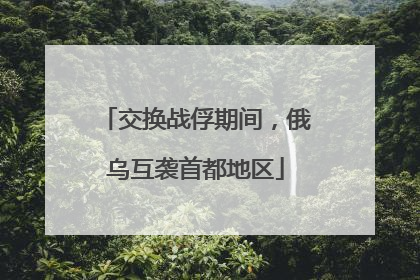 交换战俘期间，俄乌互袭首都地区